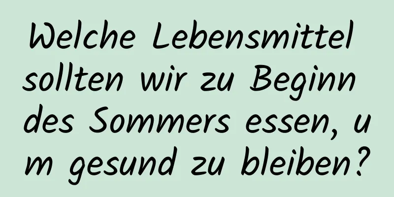 Welche Lebensmittel sollten wir zu Beginn des Sommers essen, um gesund zu bleiben?