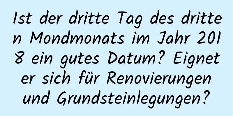 Ist der dritte Tag des dritten Mondmonats im Jahr 2018 ein gutes Datum? Eignet er sich für Renovierungen und Grundsteinlegungen?