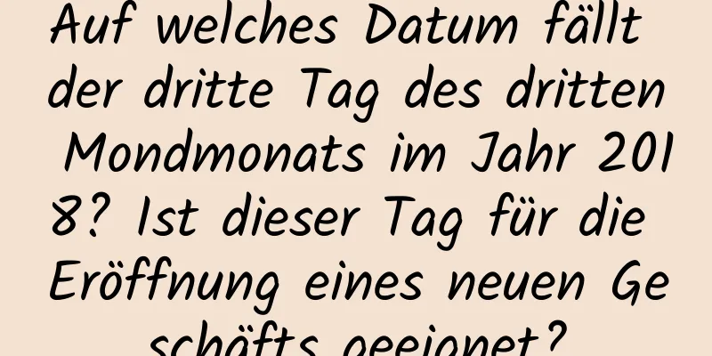 Auf welches Datum fällt der dritte Tag des dritten Mondmonats im Jahr 2018? Ist dieser Tag für die Eröffnung eines neuen Geschäfts geeignet?