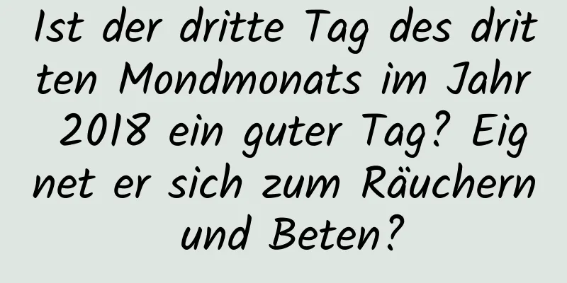 Ist der dritte Tag des dritten Mondmonats im Jahr 2018 ein guter Tag? Eignet er sich zum Räuchern und Beten?