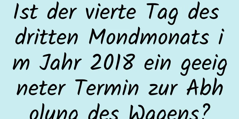 Ist der vierte Tag des dritten Mondmonats im Jahr 2018 ein geeigneter Termin zur Abholung des Wagens?