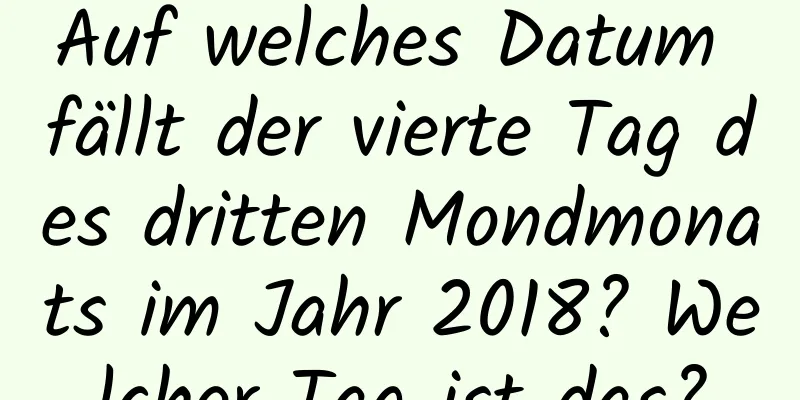 Auf welches Datum fällt der vierte Tag des dritten Mondmonats im Jahr 2018? Welcher Tag ist das?