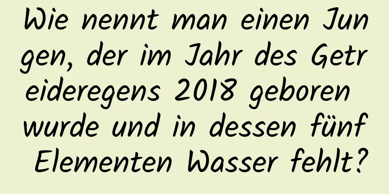 Wie nennt man einen Jungen, der im Jahr des Getreideregens 2018 geboren wurde und in dessen fünf Elementen Wasser fehlt?