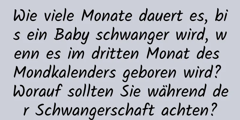 Wie viele Monate dauert es, bis ein Baby schwanger wird, wenn es im dritten Monat des Mondkalenders geboren wird? Worauf sollten Sie während der Schwangerschaft achten?