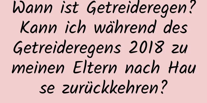 Wann ist Getreideregen? Kann ich während des Getreideregens 2018 zu meinen Eltern nach Hause zurückkehren?