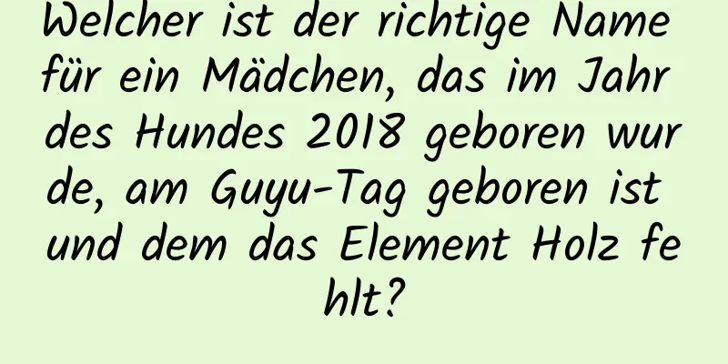 Welcher ist der richtige Name für ein Mädchen, das im Jahr des Hundes 2018 geboren wurde, am Guyu-Tag geboren ist und dem das Element Holz fehlt?