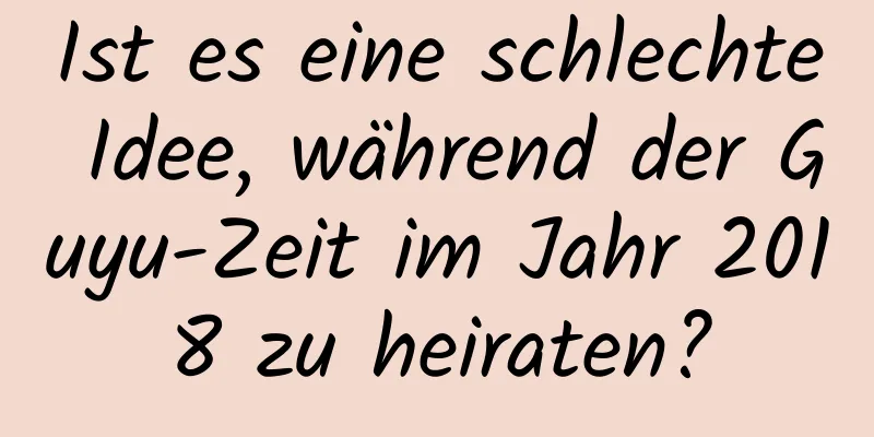 Ist es eine schlechte Idee, während der Guyu-Zeit im Jahr 2018 zu heiraten?