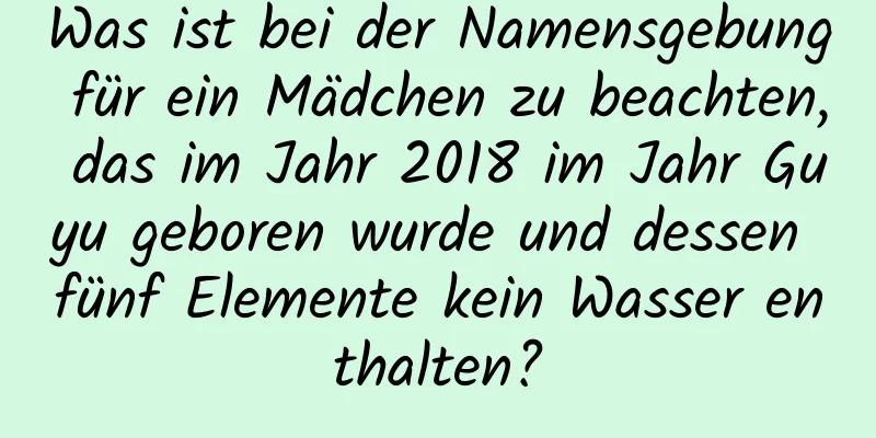 Was ist bei der Namensgebung für ein Mädchen zu beachten, das im Jahr 2018 im Jahr Guyu geboren wurde und dessen fünf Elemente kein Wasser enthalten?