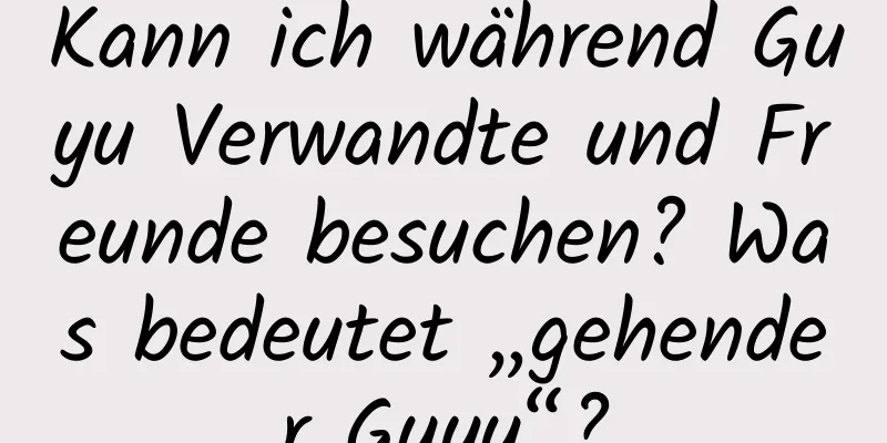 Kann ich während Guyu Verwandte und Freunde besuchen? Was bedeutet „gehender Guyu“?