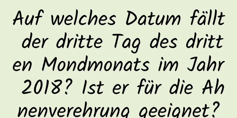 Auf welches Datum fällt der dritte Tag des dritten Mondmonats im Jahr 2018? Ist er für die Ahnenverehrung geeignet?