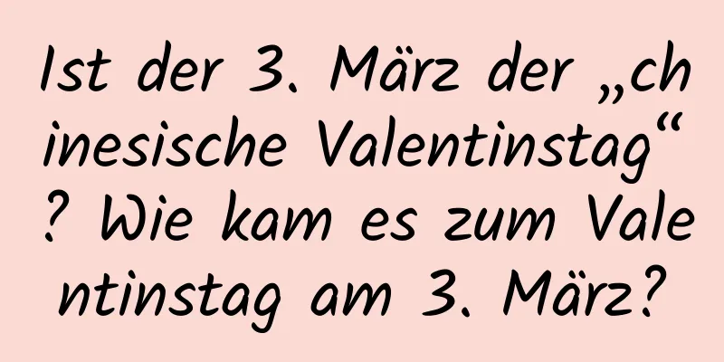 Ist der 3. März der „chinesische Valentinstag“? Wie kam es zum Valentinstag am 3. März?