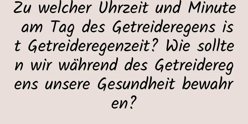 Zu welcher Uhrzeit und Minute am Tag des Getreideregens ist Getreideregenzeit? Wie sollten wir während des Getreideregens unsere Gesundheit bewahren?