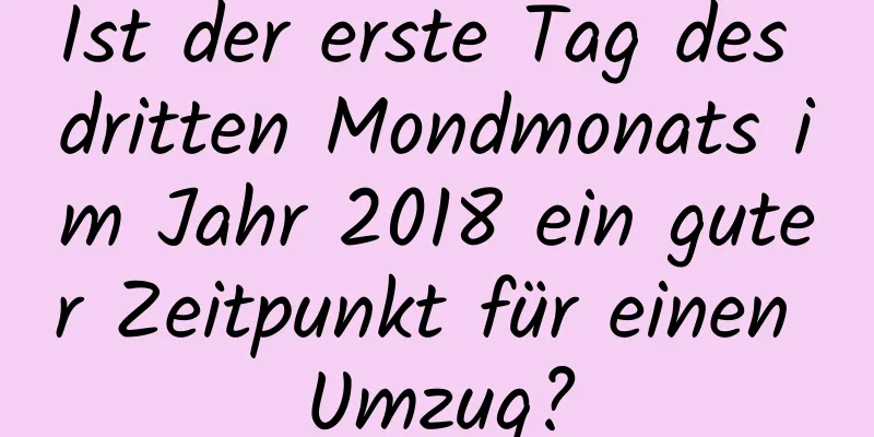 Ist der erste Tag des dritten Mondmonats im Jahr 2018 ein guter Zeitpunkt für einen Umzug?