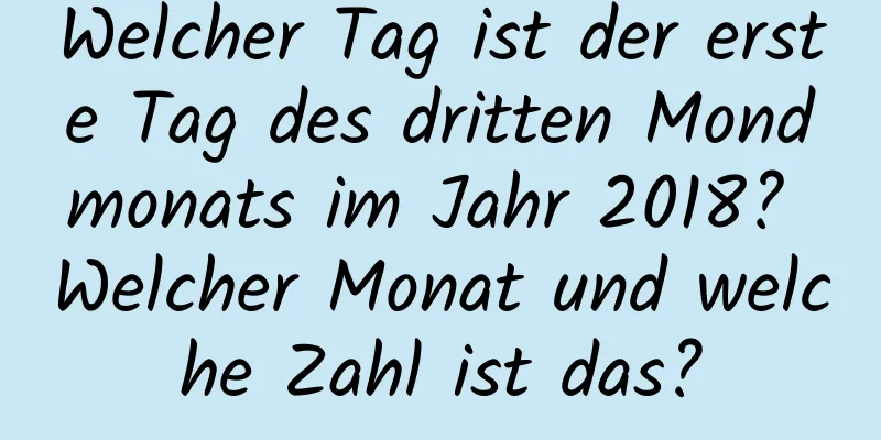 Welcher Tag ist der erste Tag des dritten Mondmonats im Jahr 2018? Welcher Monat und welche Zahl ist das?