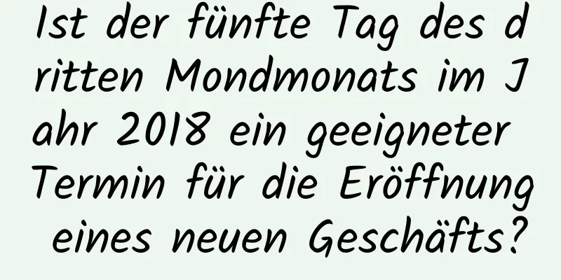 Ist der fünfte Tag des dritten Mondmonats im Jahr 2018 ein geeigneter Termin für die Eröffnung eines neuen Geschäfts?