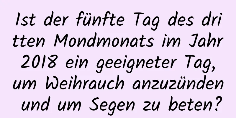 Ist der fünfte Tag des dritten Mondmonats im Jahr 2018 ein geeigneter Tag, um Weihrauch anzuzünden und um Segen zu beten?