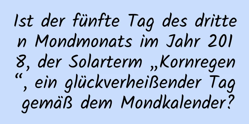 Ist der fünfte Tag des dritten Mondmonats im Jahr 2018, der Solarterm „Kornregen“, ein glückverheißender Tag gemäß dem Mondkalender?