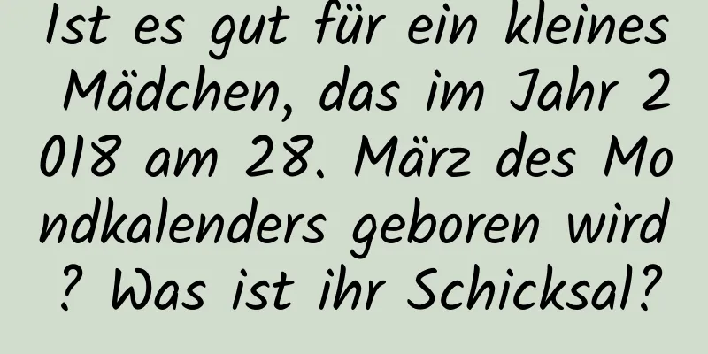 Ist es gut für ein kleines Mädchen, das im Jahr 2018 am 28. März des Mondkalenders geboren wird? Was ist ihr Schicksal?