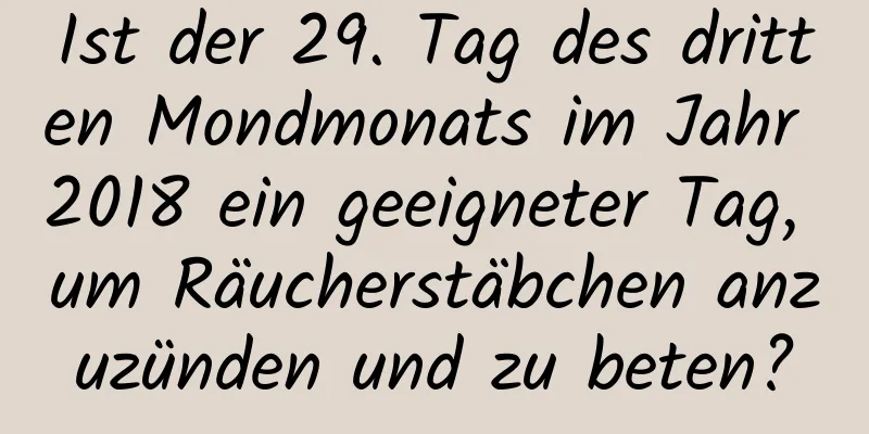 Ist der 29. Tag des dritten Mondmonats im Jahr 2018 ein geeigneter Tag, um Räucherstäbchen anzuzünden und zu beten?