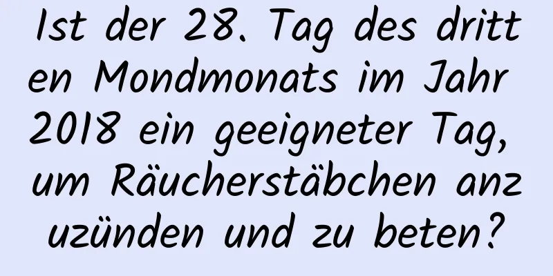 Ist der 28. Tag des dritten Mondmonats im Jahr 2018 ein geeigneter Tag, um Räucherstäbchen anzuzünden und zu beten?