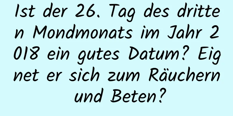 Ist der 26. Tag des dritten Mondmonats im Jahr 2018 ein gutes Datum? Eignet er sich zum Räuchern und Beten?