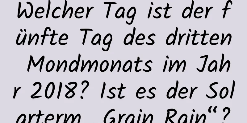 Welcher Tag ist der fünfte Tag des dritten Mondmonats im Jahr 2018? Ist es der Solarterm „Grain Rain“?