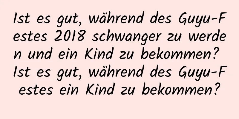 Ist es gut, während des Guyu-Festes 2018 schwanger zu werden und ein Kind zu bekommen? Ist es gut, während des Guyu-Festes ein Kind zu bekommen?