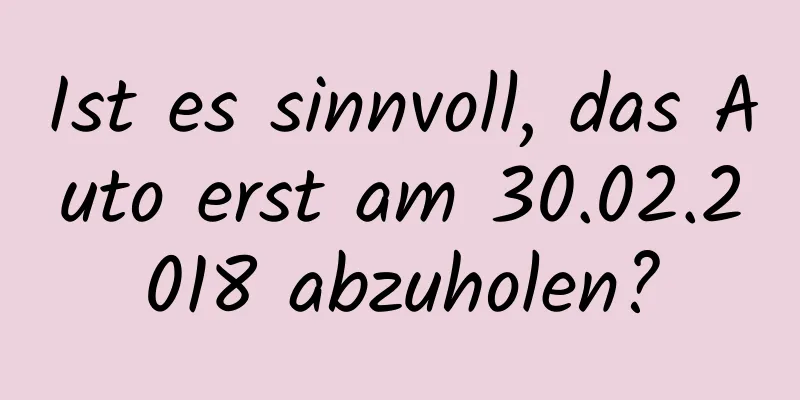 Ist es sinnvoll, das Auto erst am 30.02.2018 abzuholen?