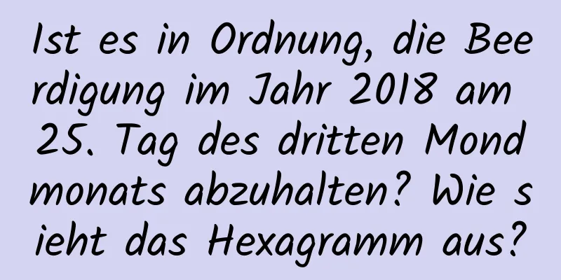 Ist es in Ordnung, die Beerdigung im Jahr 2018 am 25. Tag des dritten Mondmonats abzuhalten? Wie sieht das Hexagramm aus?