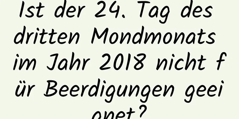 Ist der 24. Tag des dritten Mondmonats im Jahr 2018 nicht für Beerdigungen geeignet?