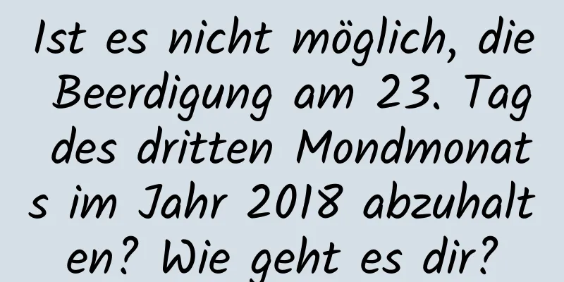 Ist es nicht möglich, die Beerdigung am 23. Tag des dritten Mondmonats im Jahr 2018 abzuhalten? Wie geht es dir?