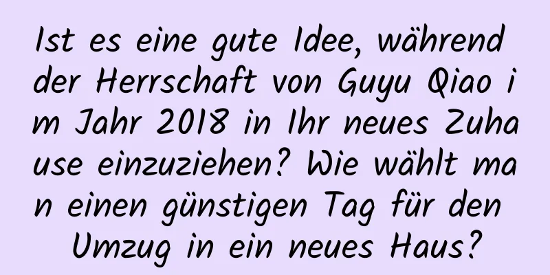 Ist es eine gute Idee, während der Herrschaft von Guyu Qiao im Jahr 2018 in Ihr neues Zuhause einzuziehen? Wie wählt man einen günstigen Tag für den Umzug in ein neues Haus?