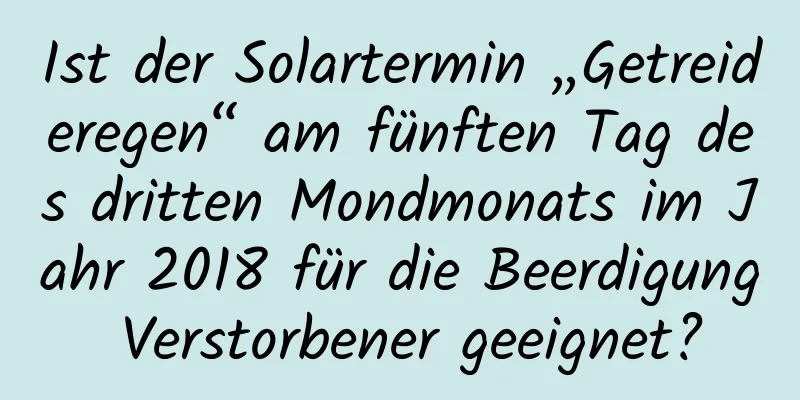 Ist der Solartermin „Getreideregen“ am fünften Tag des dritten Mondmonats im Jahr 2018 für die Beerdigung Verstorbener geeignet?