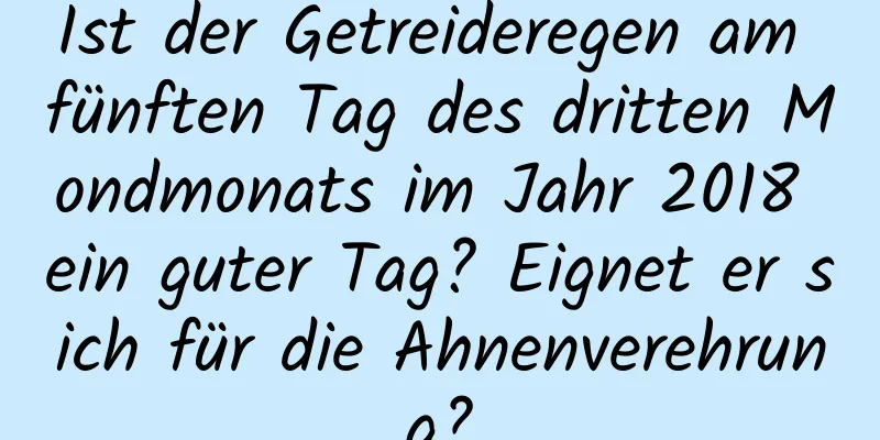 Ist der Getreideregen am fünften Tag des dritten Mondmonats im Jahr 2018 ein guter Tag? Eignet er sich für die Ahnenverehrung?