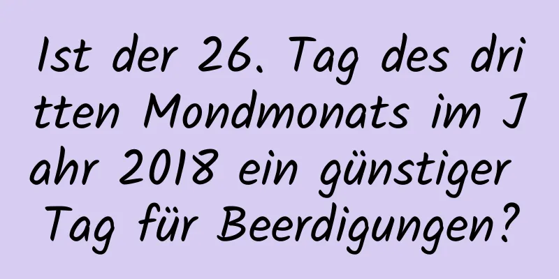 Ist der 26. Tag des dritten Mondmonats im Jahr 2018 ein günstiger Tag für Beerdigungen?