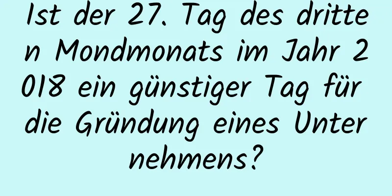 Ist der 27. Tag des dritten Mondmonats im Jahr 2018 ein günstiger Tag für die Gründung eines Unternehmens?