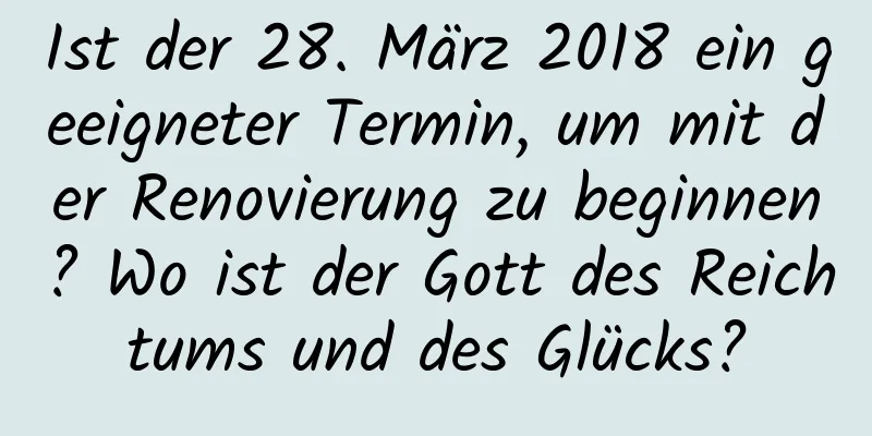 Ist der 28. März 2018 ein geeigneter Termin, um mit der Renovierung zu beginnen? Wo ist der Gott des Reichtums und des Glücks?