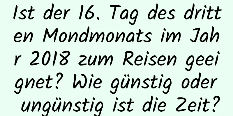 Ist der 16. Tag des dritten Mondmonats im Jahr 2018 zum Reisen geeignet? Wie günstig oder ungünstig ist die Zeit?