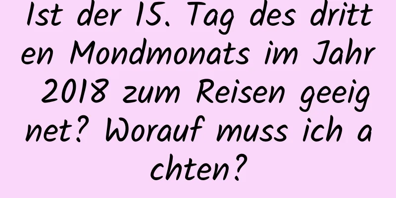 Ist der 15. Tag des dritten Mondmonats im Jahr 2018 zum Reisen geeignet? Worauf muss ich achten?