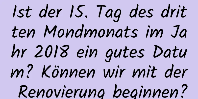 Ist der 15. Tag des dritten Mondmonats im Jahr 2018 ein gutes Datum? Können wir mit der Renovierung beginnen?