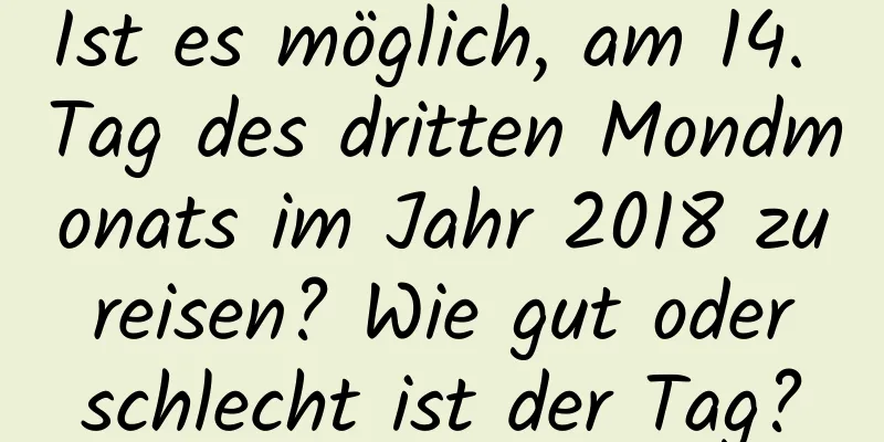 Ist es möglich, am 14. Tag des dritten Mondmonats im Jahr 2018 zu reisen? Wie gut oder schlecht ist der Tag?