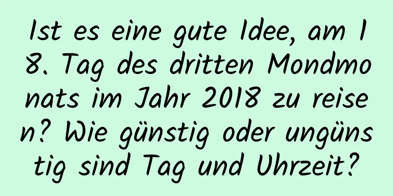 Ist es eine gute Idee, am 18. Tag des dritten Mondmonats im Jahr 2018 zu reisen? Wie günstig oder ungünstig sind Tag und Uhrzeit?