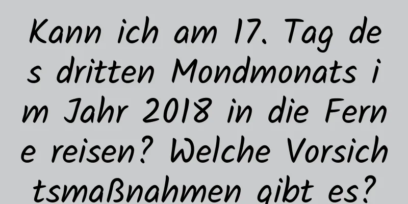 Kann ich am 17. Tag des dritten Mondmonats im Jahr 2018 in die Ferne reisen? Welche Vorsichtsmaßnahmen gibt es?