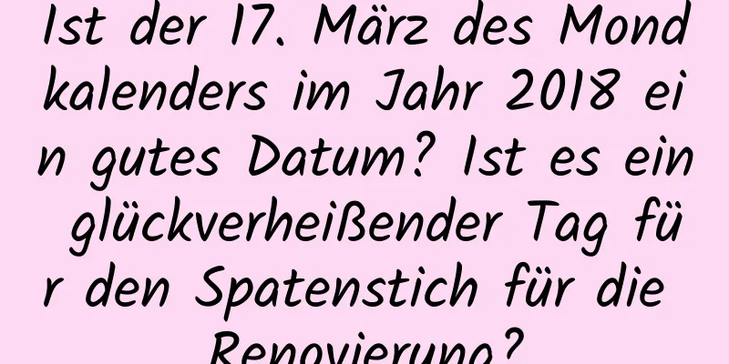 Ist der 17. März des Mondkalenders im Jahr 2018 ein gutes Datum? Ist es ein glückverheißender Tag für den Spatenstich für die Renovierung?