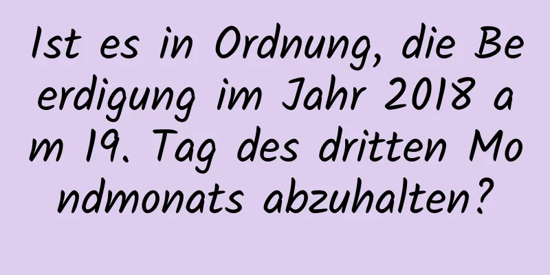 Ist es in Ordnung, die Beerdigung im Jahr 2018 am 19. Tag des dritten Mondmonats abzuhalten?