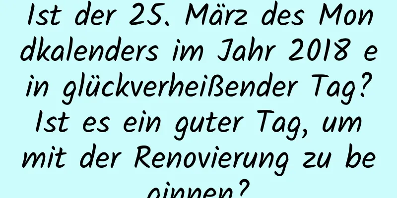 Ist der 25. März des Mondkalenders im Jahr 2018 ein glückverheißender Tag? Ist es ein guter Tag, um mit der Renovierung zu beginnen?