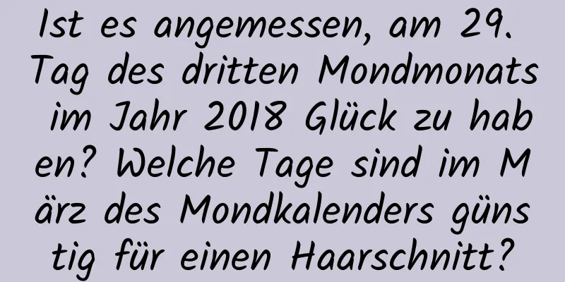 Ist es angemessen, am 29. Tag des dritten Mondmonats im Jahr 2018 Glück zu haben? Welche Tage sind im März des Mondkalenders günstig für einen Haarschnitt?