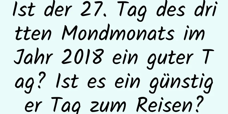 Ist der 27. Tag des dritten Mondmonats im Jahr 2018 ein guter Tag? Ist es ein günstiger Tag zum Reisen?