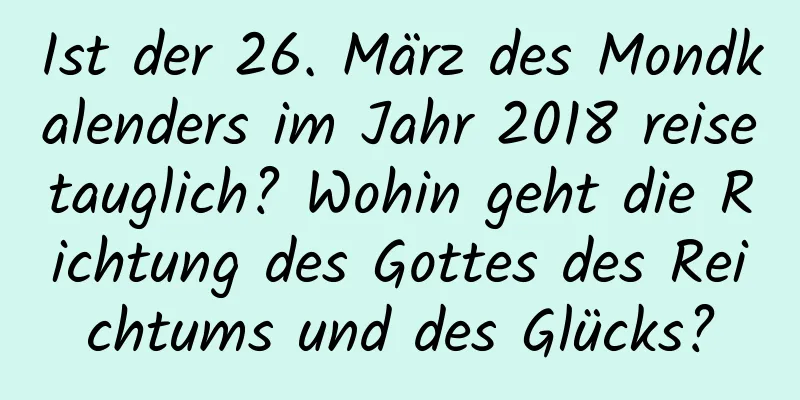 Ist der 26. März des Mondkalenders im Jahr 2018 reisetauglich? Wohin geht die Richtung des Gottes des Reichtums und des Glücks?