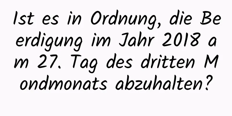 Ist es in Ordnung, die Beerdigung im Jahr 2018 am 27. Tag des dritten Mondmonats abzuhalten?